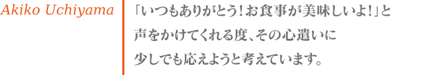 内山 亜希子 「いつもありがとう！お食事が美味しいよ！」と声をかけてくれる度、その心遣いに少しでも応えようと考えています。